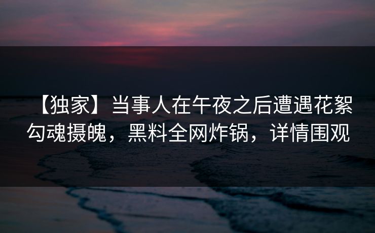 【独家】当事人在午夜之后遭遇花絮 勾魂摄魄，黑料全网炸锅，详情围观