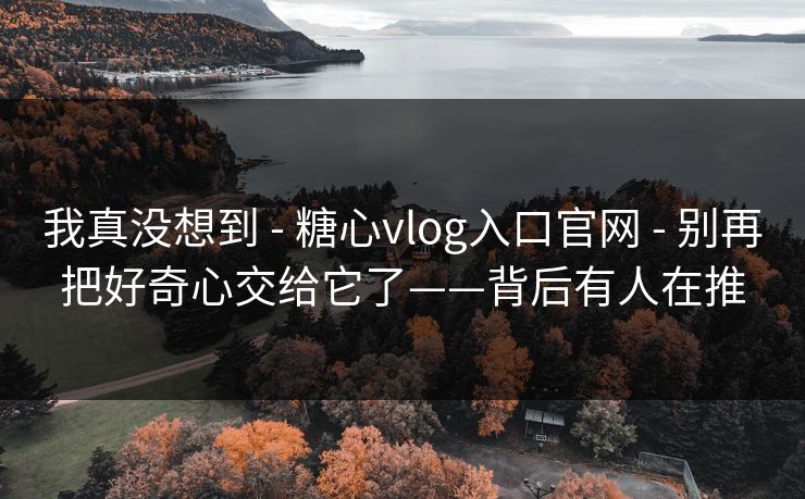 我真没想到 - 糖心vlog入口官网 - 别再把好奇心交给它了——背后有人在推 我真没想到 - 糖心vlog入口官网 - 别再把好奇心交给它了——背后有人在推