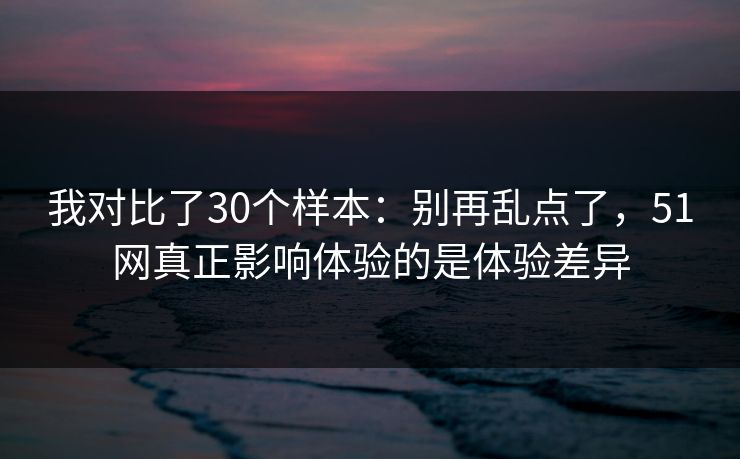 我对比了30个样本:别再乱点了,51网真正影响体验的是体验差异 我对比了30个样本:别再乱点了,51网真正影响体验的是体验差异