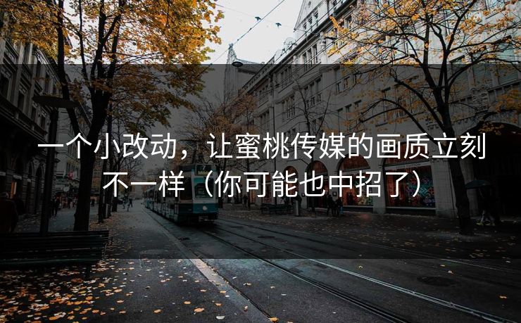 一个小改动,让蜜桃传媒的画质立刻不一样(你可能也中招了) 一个小改动,让蜜桃传媒的画质立刻不一样(你可能也中招了)