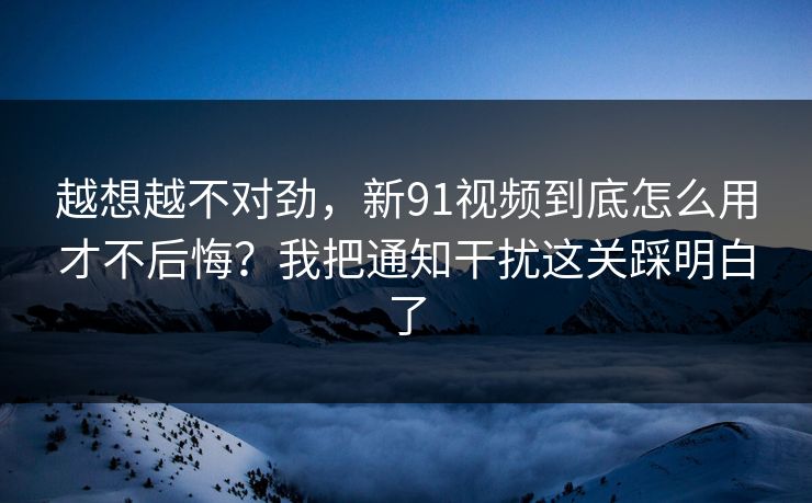 越想越不对劲，新91视频到底怎么用才不后悔？我把通知干扰这关踩明白了