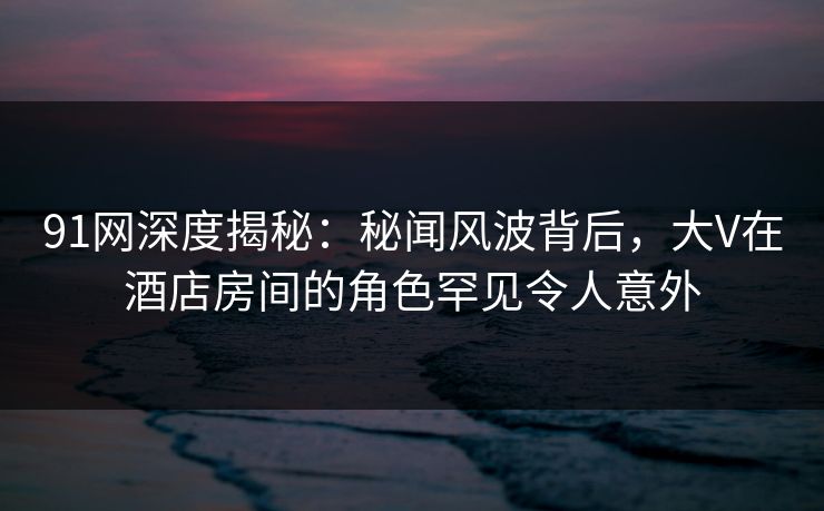 91网深度揭秘:秘闻风波背后,大V在酒店房间的角色罕见令人意外 91网深度揭秘:秘闻风波背后,大V在酒店房间的角色罕见令人意外