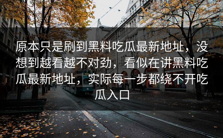 原本只是刷到黑料吃瓜最新地址,没想到越看越不对劲,看似在讲黑料吃瓜最新地址,实际每一步都绕不开吃瓜入口 原本只是刷到黑料吃瓜最新地址,没想到越看越不对劲,看似在讲黑料吃瓜最新地址,实际每一步都绕不开吃瓜入口
